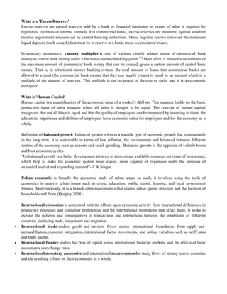 What are 'Excess Reserves'
Excess reserves are capital reserves held by a bank or financial institution in excess of what is required by
regulators, creditors or internal controls. For commercial banks, excess reserves are measured against standard
reserve requirement amounts set by central banking authorities. These required reserve ratios set the minimum
liquid deposits (such as cash) that must be in reserve at a bank; more is considered excess.
In monetary economics, a money multiplier is one of various closely related ratios of commercial bank
money to central bank money under a fractional-reserve bankingsystem.[1]
Most often, it measures an estimate of
the maximum amount of commercial bank money that can be created, given a certain amount of central bank
money. That is, in afractional-reserve banking system, the total amount of loans that commercial banks are
allowed to extend (the commercial bank money that they can legally create) is equal to an amount which is a
multiple of the amount of reserves. This multiple is the reciprocal of the reserve ratio, and it is an economic
multiplier.
What is 'Human Capital'
Human capital is a quantification of the economic value of a worker's skill set. This measure builds on the basic
production input of labor measure where all labor is thought to be equal. The concept of human capital
recognizes that not all labor is equal and that the quality of employees can be improved by investing in them; the
education, experience and abilities of employees have economic value for employers and for the economy as a
whole.
Definition of balanced growth: Balanced growth refers to a specific type of economic growth that is sustainable
in the long term. It is sustainable in terms of low inflation, the environment and balanced between different
sectors of the economy such as exports and retail spending. Balanced growth is the opposite of volatile boom
and bust economic cycles.
―Unbalanced growth is a better development strategy to concentrate available resources on types of investment,
which help to make the economic system more elastic, more capable of expansion under the stimulus of
expanded market and expanding demand‖-H.W.Singer.
Urban economics is broadly the economic study of urban areas; as such, it involves using the tools of
economics to analyze urban issues such as crime, education, public transit, housing, and local government
finance. More narrowly, it is a branch ofmicroeconomics that studies urban spatial structure and the location of
households and firms (Quigley 2008).
International economics is concerned with the effects upon economic activity from international differences in
productive resources and consumer preferences and the international institutions that affect them. It seeks to
explain the patterns and consequences of transactions and interactions between the inhabitants of different
countries, including trade, investment and migration.
 International trade studies goods-and-services flows across international boundaries from supply-and-
demand factors,economic integration, international factor movements, and policy variables such as tariff rates
and trade quotas.
 International finance studies the flow of capital across international financial markets, and the effects of these
movements onexchange rates.
 International monetary economics and international macroeconomics study flows of money across countries
and the resulting effects on their economies as a whole.
 