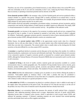 Therefore, any mix of two commodities, given limited resources, is only efficient when it lies on the PPF curve,
with one commodity on the X axis and one commodity on the Y axis. Achieving the Pareto Efficiency means
that an economy is operating at maximum potential and lies directly on the PPF.
Gross domestic product (GDP) is the monetary value of all the finished goods and services produced within a
country's borders in a specific time period. Though GDP is usually calculated on an annual basis, it can be
calculated on a quarterly basis as well (in the United States, for example, the government releases an annualized
GDP estimate for each quarter and also for an entire year).
GDP includes all private and public consumption, government outlays, investments, private inventories, paid-in
construction costs and the foreign balance of trade (exports are added, imports are subtracted). Put simply, GDP
is a broad measurement of a nation‘s overall economic activity – the godfather of the indicator world.
Economic growth is an increase in the capacity of an economy to produce goods and services, compared from
one period of time to another. It can be measured in nominal or real terms, the latter of which is adjusted
for inflation. Traditionally, aggregate economic growth is measured in terms of gross national product (GNP) or
gross domestic product (GDP), although alternative metrics are sometimes used.
Within finance, the current market value (CMV) is the approximate current resale value for a financial
instrument. Just as with any other object of value, the current market value offers interested parties a price for
which they can enter into a transaction. The current market value is usually taken as the closing price for listed
securities or the price offered for over-the-counter (OTC) securities.
A recession is a significant decline in economic activity that goes on for more than a few months. It is visible in
industrial production, employment, real income and wholesale-retail trade. The technical indicator of a recession
is two consecutive quarters of negative economic growth as measured by a country's gross domestic product
(GDP), although the National Bureau of Economic Research (NBER) does not necessarily need to see this occur
to call a recession.
A standard of living is the level of wealth, comfort, material goods and necessities available to a certain
socioeconomic class or a certain geographic area. The standard of living includes factors such as income, gross
domestic product (GDP), national economic growth, economic and political stability, political and religious
freedom, environmental quality, climate and safety. The standard of living is closely related to quality of life.
Value added describes the enhancement a company gives its product or service before offering the product to
customers. Value-added applies to instances where a firm takes a product that may be considered a
homogeneous product, with few differences (if any) from that of a competitor, and provides potential customers
with a feature or add-on that gives it a greater perception of value.
A value-added tax (VAT) is a consumption tax placed on a product whenever value is added at each stage of
the supply chain, from production to the point of sale. The amount of VAT that the user pays is on the cost of
the product, less any of the costs of materials used in the product that have already been taxed.
Operating income is an accounting figure that measures the amount of profit realized from a business's
operations, after deducting operating expenses such as wages, depreciation and cost of goods sold (COGS).
Operating income takes a company's gross income, which is equivalent to total revenue minus COGS, and
subtracts all operating expenses. A business's operating expenses are costs incurred from normal operating
activities and include items such as office supplies and utilities.
 