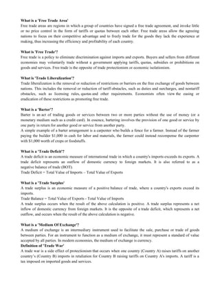 What is a 'Free Trade Area'
Free trade areas are regions in which a group of countries have signed a free trade agreement, and invoke little
or no price control in the form of tariffs or quotas between each other. Free trade areas allow the agreeing
nations to focus on their competitive advantage and to freely trade for the goods they lack the experience at
making, thus increasing the efficiency and profitability of each country.
What is 'Free Trade'?
Free trade is a policy to eliminate discrimination against imports and exports. Buyers and sellers from different
economies may voluntarily trade without a government applying tariffs, quotas, subsidies or prohibitions on
goods and services. Free trade is the opposite of trade protectionism or economic isolationism.
What is 'Trade Liberalization'?
Trade liberalization is the removal or reduction of restrictions or barriers on the free exchange of goods between
nations. This includes the removal or reduction of tariff obstacles, such as duties and surcharges, and nontariff
obstacles, such as licensing rules, quotas and other requirements. Economists often view the easing or
eradication of these restrictions as promoting free trade.
What is a 'Barter'?
Barter is an act of trading goods or services between two or more parties without the use of money (or a
monetary medium such as a credit card). In essence, bartering involves the provision of one good or service by
one party in return for another good or service from another party.
A simple example of a barter arrangement is a carpenter who builds a fence for a farmer. Instead of the farmer
paying the builder $1,000 in cash for labor and materials, the farmer could instead recompense the carpenter
with $1,000 worth of crops or foodstuffs.
What is a 'Trade Deficit'?
A trade deficit is an economic measure of international trade in which a country's imports exceeds its exports. A
trade deficit represents an outflow of domestic currency to foreign markets. It is also referred to as a
negative balance of trade (BOT).
Trade Deficit = Total Value of Imports – Total Value of Exports
What is a 'Trade Surplus'
A trade surplus is an economic measure of a positive balance of trade, where a country's exports exceed its
imports.
Trade Balance = Total Value of Exports - Total Value of Imports
A trade surplus occurs when the result of the above calculation is positive. A trade surplus represents a net
inflow of domestic currency from foreign markets. It is the opposite of a trade deficit, which represents a net
outflow, and occurs when the result of the above calculation is negative.
What is a 'Medium Of Exchange'?
A medium of exchange is an intermediary instrument used to facilitate the sale, purchase or trade of goods
between parties. For an instrument to function as a medium of exchange, it must represent a standard of value
accepted by all parties. In modern economies, the medium of exchange is currency.
Definition of 'Trade War'
A trade war is a side effect of protectionism that occurs when one country (Country A) raises tariffs on another
country‘s (Country B) imports in retaliation for Country B raising tariffs on Country A's imports. A tariff is a
tax imposed on imported goods and services.
 