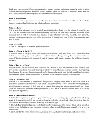 Trade wars can commence if one country perceives another country's trading practices to be unfair or when
domestic trade unions pressure politicians to make imported goods less attractive to consumers. Trade wars are
also a result of a misunderstanding of the widespread benefits of free trade.
What is 'Protectionism'
Protectionism refers to government actions and policies that restrict or restrain international trade, often with the
intent of protecting local businesses and jobs from foreign competition.
What is a 'Levy'
A levy is the legal seizure of property to satisfy an outstanding debt. In the U.S., the Internal Revenue Service
(IRS) has the authority to levy an individual's property, such as a car, boat, house. Property belonging to the
individual that is held by someone else, including wages, retirement accounts, dividends, bank accounts,
licenses, rental income, accounts receivables, commissions or the cash loan value of a life insurance policy can
also be levied.
What is a 'Tariff'
A tariff is a tax imposed on imported goods and services.
What is a 'Nontariff Barrier'?
A nontariff barrier is a way to restrict trade using trade barriers in a form other than a tariff. Nontariff barriers
include quotas, embargoes, sanctions, levies and other restrictions. Large, developed countries frequently use
nontariff barriers to control the amount of trade it conducts with another economy for selfish or altruistic
purposes.
What is 'Barriers to Entry'
Barriers to entry are the economic term describing the existence of high startup costs or other obstacles that
prevent new competitors from easily entering an industry or area of business. Barriers to entry benefit existing
firms because they protect their revenues and profits. Common barriers to entry include special tax benefits to
existing firms, patents, strong brand identity or customer loyalty, and high customer switching costs.
What are 'Barriers to Exit'
Barriers to exit are obstacles or impediments that prevent a company from exiting a market in which it is
considering a cessation of operations or from which it wishes to separate. Typical barriers to exit include highly
specialized assets, which may be difficult to sell or relocate, huge exit costs, such as asset write-offs and closure
costs, and inter-related businesses, making it infeasible to sell a part of it. Another common barrier to exit is the
loss of customer goodwill.
What is a 'Double Barrier Option'
A double barrier option is an option category with both upper and lower trigger prices placed on the underlying
asset. If the price of the underlying touches or closes beyond either trigger level, called the barriers, then the
option either becomes valid or invalid, depending in the specific type.
A knock-in barrier option becomes valid when the underlying exceeds either barrier. It then acts as any other
options giving the holder the right but not the obligation to buy the underlying asset at a specific price at or by a
specific date.
A knock-out barrier option becomes invalid, or ceases to exist, when the underlying exceeds either barrier.
 