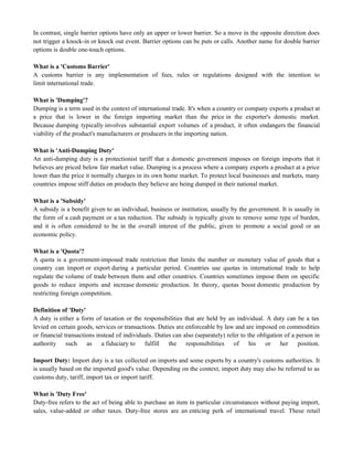 In contrast, single barrier options have only an upper or lower barrier. So a move in the opposite direction does
not trigger a knock-in or knock out event. Barrier options can be puts or calls. Another name for double barrier
options is double one-touch options.
What is a 'Customs Barrier'
A customs barrier is any implementation of fees, rules or regulations designed with the intention to
limit international trade.
What is 'Dumping'?
Dumping is a term used in the context of international trade. It's when a country or company exports a product at
a price that is lower in the foreign importing market than the price in the exporter's domestic market.
Because dumping typically involves substantial export volumes of a product, it often endangers the financial
viability of the product's manufacturers or producers in the importing nation.
What is 'Anti-Dumping Duty'
An anti-dumping duty is a protectionist tariff that a domestic government imposes on foreign imports that it
believes are priced below fair market value. Dumping is a process where a company exports a product at a price
lower than the price it normally charges in its own home market. To protect local businesses and markets, many
countries impose stiff duties on products they believe are being dumped in their national market.
What is a 'Subsidy'
A subsidy is a benefit given to an individual, business or institution, usually by the government. It is usually in
the form of a cash payment or a tax reduction. The subsidy is typically given to remove some type of burden,
and it is often considered to be in the overall interest of the public, given to promote a social good or an
economic policy.
What is a 'Quota'?
A quota is a government-imposed trade restriction that limits the number or monetary value of goods that a
country can import or export during a particular period. Countries use quotas in international trade to help
regulate the volume of trade between them and other countries. Countries sometimes impose them on specific
goods to reduce imports and increase domestic production. In theory, quotas boost domestic production by
restricting foreign competition.
Definition of 'Duty'
A duty is either a form of taxation or the responsibilities that are held by an individual. A duty can be a tax
levied on certain goods, services or transactions. Duties are enforceable by law and are imposed on commodities
or financial transactions instead of individuals. Duties can also (separately) refer to the obligation of a person in
authority such as a fiduciary to fulfill the responsibilities of his or her position.
Import Duty: Import duty is a tax collected on imports and some exports by a country's customs authorities. It
is usually based on the imported good's value. Depending on the context, import duty may also be referred to as
customs duty, tariff, import tax or import tariff.
What is 'Duty Free'
Duty-free refers to the act of being able to purchase an item in particular circumstances without paying import,
sales, value-added or other taxes. Duty-free stores are an enticing perk of international travel. These retail
 