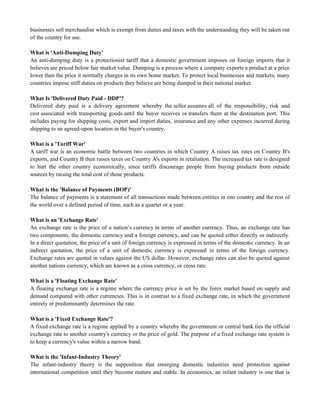 businesses sell merchandise which is exempt from duties and taxes with the understanding they will be taken out
of the country for use.
What is 'Anti-Dumping Duty'
An anti-dumping duty is a protectionist tariff that a domestic government imposes on foreign imports that it
believes are priced below fair market value. Dumping is a process where a company exports a product at a price
lower than the price it normally charges in its own home market. To protect local businesses and markets, many
countries impose stiff duties on products they believe are being dumped in their national market.
What Is 'Delivered Duty Paid - DDP'?
Delivered duty paid is a delivery agreement whereby the seller assumes all of the responsibility, risk and
cost associated with transporting goods until the buyer receives or transfers them at the destination port. This
includes paying for shipping costs, export and import duties, insurance and any other expenses incurred during
shipping to an agreed-upon location in the buyer's country.
What is a 'Tariff War'
A tariff war is an economic battle between two countries in which Country A raises tax rates on Country B's
exports, and Country B then raises taxes on Country A's exports in retaliation. The increased tax rate is designed
to hurt the other country economically, since tariffs discourage people from buying products from outside
sources by raising the total cost of those products.
What is the 'Balance of Payments (BOP)'
The balance of payments is a statement of all transactions made between entities in one country and the rest of
the world over a defined period of time, such as a quarter or a year.
What is an 'Exchange Rate'
An exchange rate is the price of a nation‘s currency in terms of another currency. Thus, an exchange rate has
two components, the domestic currency and a foreign currency, and can be quoted either directly or indirectly.
In a direct quotation, the price of a unit of foreign currency is expressed in terms of the domestic currency. In an
indirect quotation, the price of a unit of domestic currency is expressed in terms of the foreign currency.
Exchange rates are quoted in values against the US dollar. However, exchange rates can also be quoted against
another nations currency, which are known as a cross currency, or cross rate.
What is a 'Floating Exchange Rate'
A floating exchange rate is a regime where the currency price is set by the forex market based on supply and
demand compared with other currencies. This is in contrast to a fixed exchange rate, in which the government
entirely or predominantly determines the rate.
What is a 'Fixed Exchange Rate'?
A fixed exchange rate is a regime applied by a country whereby the government or central bank ties the official
exchange rate to another country's currency or the price of gold. The purpose of a fixed exchange rate system is
to keep a currency's value within a narrow band.
What is the 'Infant-Industry Theory'
The infant-industry theory is the supposition that emerging domestic industries need protection against
international competition until they become mature and stable. In economics, an infant industry is one that is
 