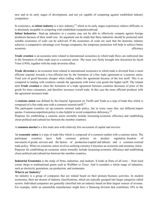 new and in its early stages of development, and not yet capable of competing against established industry
competitors.
In economics, an infant industry is a new industry,[1]
which in its early stages experiences relative difficulty or
is absolutely incapable in competing with established competitorsabroad.
Infant Industries - Start-up industries in a country may not be able to effectively compete against foreign
producers because of their small size. An argument can be made that these industries should be protected until
suitable economies of scale can be achieved. If the economies of scale are such that the domestic industry
achieves a comparative advantage over foreign companies, the temporary protection will help to achieve better
economic efficiency
Trade creation is an economic term related to international economics in which trade flows are redirected due
to the formation of afree trade area or a customs union. The issue was firstly brought into discussion by Jacob
Viner (1950), together with the trade diversion effect.
Trade diversion is an economic term related to international economics in which trade is diverted from a more
efficient exporter towards a less efficient one by the formation of a free trade agreement or a customs union.
Total cost of good becomes cheaper when trading within the agreement because of the low tariff. This is as
compared to trading with countries outside the agreement with lower cost goods but higher tariff. The related
term Trade creation is when the formation of a trade agreement between countries decreases of price of the
goods for more consumers, and therefore increases overall trade. In this case the more efficient producer with
the agreement increases trade
A customs union was defined by the General Agreement on Tariffs and Trade as a type of trade bloc which is
composed of a free trade area with a common external tariff.[1]
The participant countries set up common external trade policy, but in some cases they use different import
quotas. Commoncompetition policy is also helpful to avoid competition deficiency.[2]
Purposes for establishing a customs union normally include increasing economic efficiency and establishing
closer political and cultural ties between the member countries.
A common market is a free trade area with relatively free movement of capital and services.
An economic union is a type of trade bloc which is composed of a common market with a customs union. The
participant countries have both common policies on product regulation, freedom of
movement of goods, services and the factors of production (capital and labour) and a common external
trade policy. When an economic union involves unifying currency it becomes an economic and monetary union.
Purposes for establishing an economic union normally include increasing economic efficiency and establishing
closer political and cultural ties between the member countries.
Industrial Economics is the study of firms, industries, and markets. It looks at firms of all sizes – from local
corner shops to multinational giants such as WalMart or Tesco. And it considers a whole range of industries,
such as electricity generation, car production, and restaurants.
What is an 'Industry'
An industry is a group of companies that are related based on their primary business activities. In modern
economies, there are dozens of industry classifications, which are typically grouped into larger categories called
sectors. Individual companies are generally classified into an industry based on their largest sources of revenue.
For example, while an automobile manufacturer might have a financing division that contributes 10% to the
 