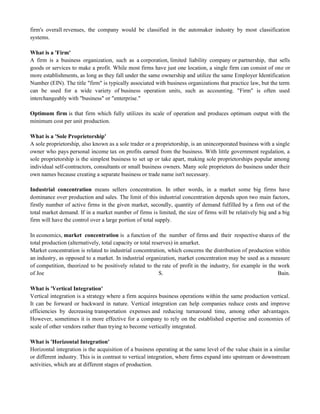 firm's overall revenues, the company would be classified in the automaker industry by most classification
systems.
What is a 'Firm'
A firm is a business organization, such as a corporation, limited liability company or partnership, that sells
goods or services to make a profit. While most firms have just one location, a single firm can consist of one or
more establishments, as long as they fall under the same ownership and utilize the same Employer Identification
Number (EIN). The title "firm" is typically associated with business organizations that practice law, but the term
can be used for a wide variety of business operation units, such as accounting. "Firm" is often used
interchangeably with "business" or "enterprise."
Optimum firm is that firm which fully utilizes its scale of operation and produces optimum output with the
minimum cost per unit production.
What is a 'Sole Proprietorship'
A sole proprietorship, also known as a sole trader or a proprietorship, is an unincorporated business with a single
owner who pays personal income tax on profits earned from the business. With little government regulation, a
sole proprietorship is the simplest business to set up or take apart, making sole proprietorships popular among
individual self-contractors, consultants or small business owners. Many sole proprietors do business under their
own names because creating a separate business or trade name isn't necessary.
Industrial concentration means sellers concentration. In other words, in a market some big firms have
dominance over production and sales. The limit of this industrial concentration depends upon two main factors,
firstly number of active firms in the given market, secondly, quantity of demand fulfilled by a firm out of the
total market demand. If in a market number of firms is limited, the size of firms will be relatively big and a big
firm will have the control over a large portion of total supply.
In economics, market concentration is a function of the number of firms and their respective shares of the
total production (alternatively, total capacity or total reserves) in amarket.
Market concentration is related to industrial concentration, which concerns the distribution of production within
an industry, as opposed to a market. In industrial organization, market concentration may be used as a measure
of competition, theorized to be positively related to the rate of profit in the industry, for example in the work
of Joe S. Bain.
What is 'Vertical Integration'
Vertical integration is a strategy where a firm acquires business operations within the same production vertical.
It can be forward or backward in nature. Vertical integration can help companies reduce costs and improve
efficiencies by decreasing transportation expenses and reducing turnaround time, among other advantages.
However, sometimes it is more effective for a company to rely on the established expertise and economies of
scale of other vendors rather than trying to become vertically integrated.
What is 'Horizontal Integration'
Horizontal integration is the acquisition of a business operating at the same level of the value chain in a similar
or different industry. This is in contrast to vertical integration, where firms expand into upstream or downstream
activities, which are at different stages of production.
 