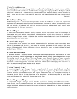 What is 'Forward Integration'
Forward integration is a business strategy that involves a form of vertical integration whereby business activities
are expanded to include control of the direct distribution or supply of a company's products. This type of vertical
integration is conducted by a company moving down the supply chain. A good example of forward integration is
when a farmer sells his crops at a local grocery store rather than to a distribution center that controls grocery
store placement.
What is 'Backward Integration'
Backward integration is a form of vertical integration that involves the purchase of, or merger with, suppliers up
the supply chain. Companies pursue backward integration when it is expected to result in improved efficiency
and cost savings. For example, this type of integration might cut transportation costs, improve profit
margins and make the firm more competitive.
What is a 'Merger'
A merger is an agreement that unites two existing companies into one new company. There are several types of
mergers and also several reasons why companies complete mergers. Mergers and acquisitions are commonly
done to expand a company‘s reach, expand into new segments, or gain market share. All of these are done to
please shareholders and create value.
What is a 'Vertical Merger'
A vertical merger is the merger of two or more companies involved at different stages in the supply chain
process for a common good or service. Most often, the merger is purposed to increase synergies, gain more
control of the supply chain process, and increase business. Also, it often results in reduced costs and increased
productivity and efficiency.
What is a 'Horizontal Merger'
A horizontal merger is a merger or business consolidation that occurs between firms that operate in the same
space, as competition tends to be higher and the synergies and potential gains in market share are much greater
for merging firms in such an industry. This type of merger occurs frequently because of larger companies
attempting to create more efficient economies of scale, such as the amalgamation of Daimler-Benz and Chrysler.
Conversely, a vertical merger takes place when firms from different parts of the supply chain consolidate to
make the production process more efficient or cost effective.
What is a 'Congeneric Merger'
A congeneric merger is a type of merger where two companies are in the same or related industries or markets
but do not offer the same products. In a congeneric merger, the companies may share similar distribution
channels, providing synergies for the merger. The acquirer and the target may have overlapping technology or
production systems, making for easy integration of the two entities. The acquirer may see the target as an
opportunity to expand their product line or eat up new market share.
What is a 'Conglomerate Merger'
A conglomerate merger is a merger between firms that are involved in totally unrelated business activities.
There are two types of conglomerate mergers: pure and mixed. Pure conglomerate mergers involve firms with
nothing in common, while mixed conglomerate mergers involve firms that are looking for product extensions or
market extensions.
 
