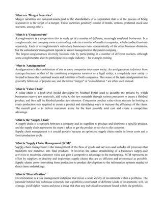 What are 'Merger Securities'
Merger securities are non-cash assets paid to the shareholders of a corporation that is in the process of being
acquired or is the target of a merger. These securities generally consist of bonds, options, preferred stock and
warrants, among others.
What is a 'Conglomerate'
A conglomerate is a corporation that is made up of a number of different, seemingly unrelated businesses. In a
conglomerate, one company owns a controlling stake in a number of smaller companies, which conduct business
separately. Each of a conglomerate's subsidiary businesses runs independently of the other business divisions,
but the subsidiaries' management reports to senior management at the parent company.
The largest conglomerates diversify business risk by participating in a number of different markets, although
some conglomerates elect to participate in a single industry – for example, mining.
What is 'Amalgamation'
Amalgamation is the combination of one or more companies into a new entity. An amalgamation is distinct from
a merger because neither of the combining companies survives as a legal entity; a completely new entity is
formed to house the combined assets and liabilities of both companies. This sense of the term amalgamation has
generally fallen out of popular use, and the terms "merger" or "consolidation " are often used instead.
What is 'Value Chain'
A value chain is a high-level model developed by Michael Porter used to describe the process by which
businesses receive raw materials, add value to the raw materials through various processes to create a finished
product, and then sell the finished product to customers. Companies conduct value-chain analysis by looking at
every production step required to create a product and identifying ways to increase the efficiency of the chain.
The overall goal is to deliver maximum value for the least possible total cost and create a competitive
advantage.
What is the 'Supply Chain'
A supply chain is a network between a company and its suppliers to produce and distribute a specific product,
and the supply chain represents the steps it takes to get the product or service to the customer.
Supply chain management is a crucial process because an optimized supply chain results in lower costs and a
faster production cycle.
What is 'Supply Chain Management (SCM)'
Supply chain management is the management of the flow of goods and services and includes all processes that
transform raw materials into final products. It involves the active streamlining of a business's supply-side
activities to maximize customer value and gain a competitive advantage in the marketplace. SCM represents an
effort by suppliers to develop and implement supply chains that are as efficient and economical as possible.
Supply chains cover everything from production to product development to the information systems needed to
direct these undertakings.
What is 'Diversification'
Diversification is a risk management technique that mixes a wide variety of investments within a portfolio. The
rationale behind this technique contends that a portfolio constructed of different kinds of investments will, on
average, yield higher returns and pose a lower risk than any individual investment found within the portfolio.
 