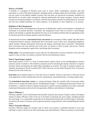 What is a 'Portfolio'
A portfolio is a grouping of financial assets such as stocks, bonds, commodities, currencies and cash
equivalents, as well as their fund counterparts, including mutual, exchange-traded and closed funds. A portfolio
can also consist of non publicly tradable securities, like real estate, art, and private investments. Portfolios are
held directly by investors and/or managed by financial professionals and money managers. Investors should
construct an investment portfolio in accordance with their risk tolerance and their investing objectives. Investors
can also have multiple portfolios for various purposes. It all depends on one's objectives as an investor.
Definition of 'Risk Management'
In the financial world, risk management is the process of identification, analysis and acceptance or mitigation of
uncertainty in investment decisions. Essentially, risk management occurs when an investor or fund manager
analyzes and attempts to quantify the potential for losses in an investment and then takes the appropriate action
(or inaction) given his investment objectives and risk tolerance.
In international economics, international factor movements are movements of labor, capital, and other factors
of production between countries. International factor movements occur in three ways: immigration/emigration,
capital transfers through international borrowing and lending, and foreign direct investment.[1]
International
factor movements also raise political and social issues not present in trade in goods and services. Nations
frequently restrict immigration, capital flows, and foreign direct investment.
Public policy is the principled guide to action taken by the administrative executive branches of the state with
regard to a class of issues, in a manner consistent with law and institutional customs.
What is 'Input-Output Analysis'
Input-output analysis ("I-O") is a form of macroeconomic analysis based on the interdependencies between
economic sectors or industries. This method is commonly used for estimating the impacts of positive or negative
economic shocks and analyzing the ripple effects throughout an economy. This type of economic analysis was
originally developed by Wassily Leontief (1905–1999), who later won the Nobel Memorial Prize in Economic
Sciences for his work in this area.
Innovation can be defined simply as a "new idea, device or method". However, innovation is often also viewed
as the application of better solutions that meet new requirements, unarticulated needs, or existing market needs.
The technological innovation system is a concept developed within the scientific field of innovation studies
which serves to explain the nature and rate of technological change.[1]
A Technological Innovation System can
be defined as ‗a dynamic network of agents interacting in a specific economic/industrial area under a particular
institutional infrastructure and involved in the generation, diffusion, and utilization of technology‘
What is 'Efficiency'?
Efficiency signifies a level of performance that describes using the least amount of input to achieve the highest
amount of output. Efficiency refers to the use of all inputs in producing any given output, including personal
time and energy. It is a measurable concept that can be determined using the ratio of useful output to total input.
It minimizes the waste of resources such as physical materials, energy and time while accomplishing the desired
output.
What is 'Economic Efficiency'
Economic efficiency implies an economic state in which every resource is optimally allocated to serve each
individual or entity in the best way while minimizing waste and inefficiency. When an economy is economically
 