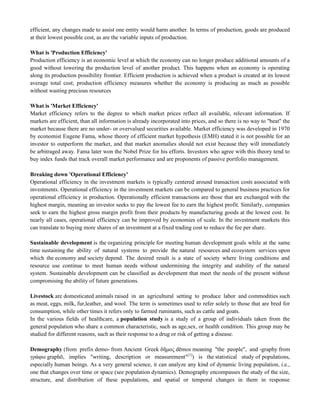 efficient, any changes made to assist one entity would harm another. In terms of production, goods are produced
at their lowest possible cost, as are the variable inputs of production.
What is 'Production Efficiency'
Production efficiency is an economic level at which the economy can no longer produce additional amounts of a
good without lowering the production level of another product. This happens when an economy is operating
along its production possibility frontier. Efficient production is achieved when a product is created at its lowest
average total cost; production efficiency measures whether the economy is producing as much as possible
without wasting precious resources
What is 'Market Efficiency'
Market efficiency refers to the degree to which market prices reflect all available, relevant information. If
markets are efficient, than all information is already incorporated into prices, and so there is no way to "beat" the
market because there are no under- or overvalued securities available. Market efficiency was developed in 1970
by economist Eugene Fama, whose theory of efficient market hypothesis (EMH) stated it is not possible for an
investor to outperform the market, and that market anomalies should not exist because they will immediately
be arbitraged away. Fama later won the Nobel Prize for his efforts. Investors who agree with this theory tend to
buy index funds that track overall market performance and are proponents of passive portfolio management.
Breaking down 'Operational Efficiency'
Operational efficiency in the investment markets is typically centered around transaction costs associated with
investments. Operational efficiency in the investment markets can be compared to general business practices for
operational efficiency in production. Operationally efficient transactions are those that are exchanged with the
highest margin, meaning an investor seeks to pay the lowest fee to earn the highest profit. Similarly, companies
seek to earn the highest gross margin profit from their products by manufacturing goods at the lowest cost. In
nearly all cases, operational efficiency can be improved by economies of scale. In the investment markets this
can translate to buying more shares of an investment at a fixed trading cost to reduce the fee per share.
Sustainable development is the organizing principle for meeting human development goals while at the same
time sustaining the ability of natural systems to provide the natural resources and ecosystem services upon
which the economy and society depend. The desired result is a state of society where living conditions and
resource use continue to meet human needs without undermining the integrity and stability of the natural
system. Sustainable development can be classified as development that meet the needs of the present without
compromising the ability of future generations.
Livestock are domesticated animals raised in an agricultural setting to produce labor and commodities such
as meat, eggs, milk, fur,leather, and wool. The term is sometimes used to refer solely to those that are bred for
consumption, while other times it refers only to farmed ruminants, such as cattle and goats.
In the various fields of healthcare, a population study is a study of a group of individuals taken from the
general population who share a common characteristic, such as age,sex, or health condition. This group may be
studied for different reasons, such as their response to a drug or risk of getting a disease.
Demography (from prefix demo- from Ancient Greek δῆμος dēmos meaning "the people", and -graphy from
γράφω graphō, implies "writing, description or measurement"[1]
) is the statistical study of populations,
especially human beings. As a very general science, it can analyze any kind of dynamic living population, i.e.,
one that changes over time or space (see population dynamics). Demography encompasses the study of the size,
structure, and distribution of these populations, and spatial or temporal changes in them in response
 