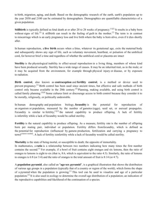 to birth, migration, aging, and death. Based on the demographic research of the earth, earth's population up to
the year 2050 and 2100 can be estimated by demographers. Demographics are quantifiable characteristics of a
given population.
Stillbirth is typically defined as fetal death at or after 20 to 28 weeks of pregnancy.[1][2]
It results in a baby born
without signs of life.[2]
A stillbirth can result in the feeling of guilt in the mother.[7]
The term is in contrast
to miscarriage which is an early pregnancy loss and live birth where the baby is born alive, even if it dies shortly
after.
In human reproduction, a live birth occurs when a fetus, whatever its gestational age, exits the maternal body
and subsequently shows any sign of life, such as voluntary movement, heartbeat, or pulsation of the umbilical
cord, for however brief a time and regardless of whether the umbilical cord or placenta are intact
Sterility is the physiological inability to effect sexual reproduction in a living thing, members of whose kind
have been produced sexually. Sterility has a wide range of causes. It may be an inherited trait, as in the mule; or
it may be acquired from the environment, for example through physical injury or disease, or by exposure
to radiation.
Birth control, also known as contraception and fertility control, is a method or device used to
prevent pregnancy.[1]
Birth control has been used since ancient times, but effective and safe methods of birth
control only became available in the 20th century.[2]
Planning, making available, and using birth control is
called family planning.[3][4]
Some cultures limit or discourage access to birth control because they consider it to
be morally, religiously, or politically undesirable.
In human demography and population biology, fecundity is the potential for reproduction of
an organism or population, measured by the number of gametes (eggs), seed set, or asexual propagules.
Fecundity is similar to fertility,[1][2]
the natural capability to produce offspring. A lack of fertility
is infertility while a lack of fecundity would be called sterility.
Fertility is the natural capability to produce offspring. As a measure, fertility rate is the number of offspring
born per mating pair, individual or population. Fertility differs fromfecundity, which is defined as
the potential for reproduction (influenced by gamete production, fertilization and carrying a pregnancy to
term)[citation needed]
. A lack of fertility isinfertility while a lack of fecundity would be called sterility.
Mortality is the state of being mortal, or susceptible to death; the opposite of immortality.
In mathematics, a ratio is a relationship between two numbers indicating how many times the first number
contains the second.[1]
For example, if a bowl of fruit contains eight oranges and six lemons, then the ratio of
oranges to lemons is eight to six (that is, 8:6, which is equivalent to the ratio 4:3). Similarly, the ratio of lemons
to oranges is 6:8 (or 3:4) and the ratio of oranges to the total amount of fruit is 8:14 (or 4:7).
A population pyramid, also called an "age-sex pyramid", is a graphical illustration that shows the distribution
of various age groups in a population (typically that of a country or region of the world), which forms the shape
of a pyramid when the population is growing.[1]
This tool can be used to visualize and age of a particular
population.[2]
It is also used in ecology to determine the overall age distribution of a population; an indication of
the reproductive capabilities and likelihood of the continuation of a species.
 
