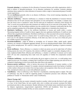 Economic planning is a mechanism for the allocation of resources between and within organizations which is
held in contrast to themarket mechanism. As an allocation mechanism for socialism, economic planning
substitutes factor markets for a direct allocation of resources within a single or interconnected group of socially-
owned organizations
The term inefficiency generally refers to an absence of efficiency. It has several meanings depending on the
context in which it is used:
 Allocative inefficiency - Allocative inefficiency is a situation in which the distribution of resources between
alternatives does not fit with consumer taste (perceptions of costs and benefits). For example, a company may
have the lowest costs in "productive" terms, but the result may be inefficient in allocative terms because the
"true" or social cost exceeds the price that consumers are willing to pay for an extra unit of the product. This is
true, for example, if the firm produces pollution (see also external cost). Consumers would prefer that the firm
and its competitors produce less of the product and charge a higher price, to internalize the external cost.
 Distributive Inefficiency - refers to the inefficient distribution of income and wealth within a society.
Decreasing marginal utilities of wealth in theory suggests that more egalitarian distributions of wealth are more
efficient than unegalitarian distributions. Distributive inefficiency is often associated with economic inequality.
 Economic inefficiency - refers to a situation where "we could be doing a better job," i.e., attaining our goals at
lower cost. It is the opposite of economic efficiency. In the latter case, there is no way to do a better job, given
the available resources and technology.
 Keynesian inefficiency - might be defined as incomplete use of resources (labor, capital goods, natural
resources, etc.) because of inadequate aggregate demand. We are not attaining potential output, while suffering
from cyclical unemployment. We could do a better job if we applied deficit spending or expansive monetary
policy.
 Pareto inefficiency - Pareto efficiency is a situation in which one person can not be made better off without
making anyone else worse off. In practice, this criterion is difficult to apply in a constantly changing world, so
many emphasize Kaldor-Hicks efficiency and inefficiency: a situation is inefficient if someone can be made
better off even after compensating those made worse off, regardless of whether the compensation actually
occurs.
 Productive inefficiency - says that we could produce the given output at a lower cost—or could produce more
output for given cost. For example, a company that is inefficient will have higher operating costs and will be at a
competitive disadvantage (or have lower profits than other firms in the market).
 Resource-market inefficiency - refers to barriers that prevent full adjustment of resource markets, so that
resources are either unused or misused. For example, structural unemployment results from barriers of mobility
in labor markets which prevent workers from moving to places and occupations where there are job vacancies.
Thus, unemployed workers can co-exist with unfilled job vacancies.
 X-inefficiency - refers to inefficiency in the "black box" of production, connecting inputs to outputs. This type
of inefficiency says that we could be organizing people or production processes more effectively. Often
problems of "morale" or "bureaucratic inertia" cause X-inefficiency.
What is 'Foreign Aid'?
Foreign aid is money that one country voluntarily transfers to another, which can take the form of a gift, a grant
or a loan. In the United States, the term usually refers only to military and economic assistance the federal
government provides to other governments. Broader definitions of aid include money transferred across borders
by religious organizations, nongovernment organizations (NGOs) and foundations. Some have argued
that remissions should be included, but they are rarely assumed to constitute aid.
 