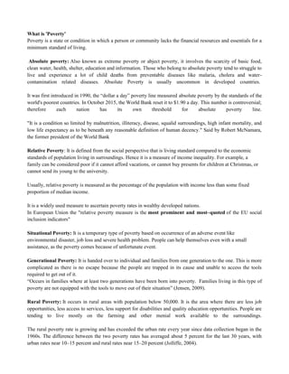 What is 'Poverty'
Poverty is a state or condition in which a person or community lacks the financial resources and essentials for a
minimum standard of living.
Absolute poverty: Also known as extreme poverty or abject poverty, it involves the scarcity of basic food,
clean water, health, shelter, education and information. Those who belong to absolute poverty tend to struggle to
live and experience a lot of child deaths from preventable diseases like malaria, cholera and water-
contamination related diseases. Absolute Poverty is usually uncommon in developed countries.
It was first introduced in 1990, the ―dollar a day‖ poverty line measured absolute poverty by the standards of the
world's poorest countries. In October 2015, the World Bank reset it to $1.90 a day. This number is controversial;
therefore each nation has its own threshold for absolute poverty line.
"It is a condition so limited by malnutrition, illiteracy, disease, squalid surroundings, high infant mortality, and
low life expectancy as to be beneath any reasonable definition of human decency." Said by Robert McNamara,
the former president of the World Bank
Relative Poverty: It is defined from the social perspective that is living standard compared to the economic
standards of population living in surroundings. Hence it is a measure of income inequality. For example, a
family can be considered poor if it cannot afford vacations, or cannot buy presents for children at Christmas, or
cannot send its young to the university.
Usually, relative poverty is measured as the percentage of the population with income less than some fixed
proportion of median income.
It is a widely used measure to ascertain poverty rates in wealthy developed nations.
In European Union the "relative poverty measure is the most prominent and most–quoted of the EU social
inclusion indicators"
Situational Poverty: It is a temporary type of poverty based on occurrence of an adverse event like
environmental disaster, job loss and severe health problem. People can help themselves even with a small
assistance, as the poverty comes because of unfortunate event.
Generational Poverty: It is handed over to individual and families from one generation to the one. This is more
complicated as there is no escape because the people are trapped in its cause and unable to access the tools
required to get out of it.
―Occurs in families where at least two generations have been born into poverty. Families living in this type of
poverty are not equipped with the tools to move out of their situation‖ (Jensen, 2009).
Rural Poverty: It occurs in rural areas with population below 50,000. It is the area where there are less job
opportunities, less access to services, less support for disabilities and quality education opportunities. People are
tending to live mostly on the farming and other menial work available to the surroundings.
The rural poverty rate is growing and has exceeded the urban rate every year since data collection began in the
1960s. The difference between the two poverty rates has averaged about 5 percent for the last 30 years, with
urban rates near 10–15 percent and rural rates near 15–20 percent (Jolliffe, 2004).
 