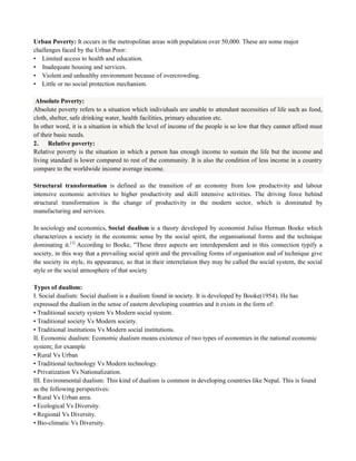 Urban Poverty: It occurs in the metropolitan areas with population over 50,000. These are some major
challenges faced by the Urban Poor:
• Limited access to health and education.
• Inadequate housing and services.
• Violent and unhealthy environment because of overcrowding.
• Little or no social protection mechanism.
Absolute Poverty:
Absolute poverty refers to a situation which individuals are unable to attendant necessities of life such as food,
cloth, shelter, safe drinking water, health facilities, primary education etc.
In other word, it is a situation in which the level of income of the people is so low that they cannot afford must
of their basic needs.
2. Relative poverty:
Relative poverty is the situation in which a person has enough income to sustain the life but the income and
living standard is lower compared to rest of the community. It is also the condition of less income in a country
compare to the worldwide income average income.
Structural transformation is defined as the transition of an economy from low productivity and labour
intensive economic activities to higher productivity and skill intensive activities. The driving force behind
structural transformation is the change of productivity in the modern sector, which is dominated by
manufacturing and services.
In sociology and economics, Social dualism is a theory developed by economist Julius Herman Boeke which
characterizes a society in the economic sense by the social spirit, the organisational forms and the technique
dominating it.[1]
According to Boeke, "These three aspects are interdependent and in this connection typify a
society, in this way that a prevailing social spirit and the prevailing forms of organisation and of technique give
the society its style, its appearance, so that in their interrelation they may be called the social system, the social
style or the social atmosphere of that society
Types of dualism:
I. Social dualism: Social dualism is a dualism found in society. It is developed by Booke(1954). He has
expressed the dualism in the sense of eastern developing countries and it exists in the form of:
• Traditional society system Vs Modern social system.
• Traditional society Vs Modern society.
• Traditional institutions Vs Modern social institutions.
II. Economic dualism: Economic dualism means existence of two types of economies in the national economic
system; for example
• Rural Vs Urban
• Traditional technology Vs Modern technology.
• Privatization Vs Nationalization.
III. Environmental dualism: This kind of dualism is common in developing countries like Nepal. This is found
as the following perspectives:
• Rural Vs Urban area.
• Ecological Vs Diversity.
• Regional Vs Diversity.
• Bio-climatic Vs Diversity.
 