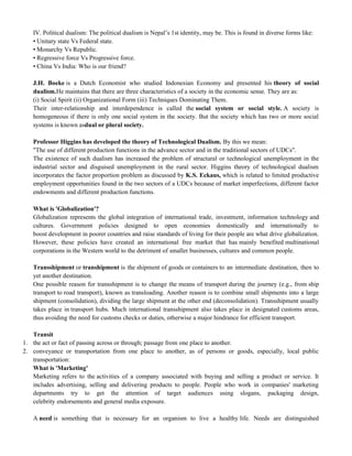 IV. Political dualism: The political dualism is Nepal‘s 1st identity, may be. This is found in diverse forms like:
• Unitary state Vs Federal state.
• Monarchy Vs Republic.
• Regressive force Vs Progressive force.
• China Vs India: Who is our friend?
J.H. Boeke is a Dutch Economist who studied Indonesian Economy and presented his theory of social
dualism.He maintains that there are three characteristics of a society in the economic sense. They are as:
(i) Social Spirit (ii) Organizational Form (iii) Techniques Dominating Them.
Their inter-relationship and interdependence is called the social system or social style. A society is
homogeneous if there is only one social system in the society. But the society which has two or more social
systems is known asdual or plural society.
Professor Higgins has developed the theory of Technological Dualism. By this we mean:
"The use of different production functions in the advance sector and in the traditional sectors of UDCs".
The existence of such dualism has increased the problem of structural or technological unemployment in the
industrial sector and disguised unemployment in the rural sector. Higgins theory of technological dualism
incorporates the factor proportion problem as discussed by K.S. Eckaus, which is related to limited productive
employment opportunities found in the two sectors of a UDCs because of market imperfections, different factor
endowments and different production functions.
What is 'Globalization'?
Globalization represents the global integration of international trade, investment, information technology and
cultures. Government policies designed to open economies domestically and internationally to
boost development in poorer countries and raise standards of living for their people are what drive globalization.
However, these policies have created an international free market that has mainly benefited multinational
corporations in the Western world to the detriment of smaller businesses, cultures and common people.
Transshipment or transhipment is the shipment of goods or containers to an intermediate destination, then to
yet another destination.
One possible reason for transshipment is to change the means of transport during the journey (e.g., from ship
transport to road transport), known as transloading. Another reason is to combine small shipments into a large
shipment (consolidation), dividing the large shipment at the other end (deconsolidation). Transshipment usually
takes place in transport hubs. Much international transshipment also takes place in designated customs areas,
thus avoiding the need for customs checks or duties, otherwise a major hindrance for efficient transport.
Transit
1. the act or fact of passing across or through; passage from one place to another.
2. conveyance or transportation from one place to another, as of persons or goods, especially, local public
transportation:
What is 'Marketing'
Marketing refers to the activities of a company associated with buying and selling a product or service. It
includes advertising, selling and delivering products to people. People who work in companies' marketing
departments try to get the attention of target audiences using slogans, packaging design,
celebrity endorsements and general media exposure.
A need is something that is necessary for an organism to live a healthy life. Needs are distinguished
 