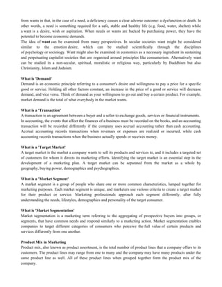 from wants in that, in the case of a need, a deficiency causes a clear adverse outcome: a dysfunction or death. In
other words, a need is something required for a safe, stable and healthy life (e.g. food, water, shelter) while
a want is a desire, wish or aspiration. When needs or wants are backed by purchasing power, they have the
potential to become economic demands.
The idea of want can be examined from many perspectives. In secular societies want might be considered
similar to the emotion desire, which can be studied scientifically through the disciplines
of psychology or sociology. Want might also be examined in economics as a necessary ingredient in sustaining
and perpetuating capitalist societies that are organised around principles like consumerism. Alternatively want
can be studied in a non-secular, spiritual, moralistic or religious way, particularly by Buddhism but also
Christianity, Islam and Judaism.
What is 'Demand'
Demand is an economic principle referring to a consumer's desire and willingness to pay a price for a specific
good or service. Holding all other factors constant, an increase in the price of a good or service will decrease
demand, and vice versa. Think of demand as your willingness to go out and buy a certain product. For example,
market demand is the total of what everybody in the market wants.
What is a 'Transaction'
A transaction is an agreement between a buyer and a seller to exchange goods, services or financial instruments.
In accounting, the events that affect the finances of a business must be recorded on the books, and an accounting
transaction will be recorded differently if the company uses accrual accounting rather than cash accounting.
Accrual accounting records transactions when revenues or expenses are realized or incurred, while cash
accounting records transactions when the business actually spends or receives money.
What is a 'Target Market'
A target market is the market a company wants to sell its products and services to, and it includes a targeted set
of customers for whom it directs its marketing efforts. Identifying the target market is an essential step in the
development of a marketing plan. A target market can be separated from the market as a whole by
geography, buying power, demographics and psychographics.
What is a 'Market Segment'
A market segment is a group of people who share one or more common characteristics, lumped together for
marketing purposes. Each market segment is unique, and marketers use various criteria to create a target market
for their product or service. Marketing professionals approach each segment differently, after fully
understanding the needs, lifestyles, demographics and personality of the target consumer.
What is 'Market Segmentation'
Market segmentation is a marketing term referring to the aggregating of prospective buyers into groups, or
segments, that have common needs and respond similarly to a marketing action. Market segmentation enables
companies to target different categories of consumers who perceive the full value of certain products and
services differently from one another.
Product Mix in Marketing
Product mix, also known as product assortment, is the total number of product lines that a company offers to its
customers. The product lines may range from one to many and the company may have many products under the
same product line as well. All of these product lines when grouped together form the product mix of the
company.
 