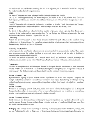 The product mix is a subset of the marketing mix and is an important part of thebusiness model of a company.
The product mix has the following dimensions
Width
The width of the mix refers to the number of product lines the company has to offer.
For e.g., If a company produce only soft drinks and juices, this means its mix is two products wide. Coca-Cola
deals in juices, soft drinks, and mineral water and hence the product mix of Coca-Cola is three products wide.
Length
Length of the product mix refers to the total number of products in the mix. That is if a company has 5 product
lines and 10 products each under those product lines, the length of the mix will be 50 [5 x 10].
Depth
The depth of the product mix refers to the total number of products within a product line. There can be
variations in the products of the same product line. For e.g. Colgate has different variants under the same
product line like Colgate advanced, Colgate active salt, etc.
Consistency
Product mix consistency refers to how closely products are linked to each other. Less the variation among
products more is the consistency. For example, a company dealing in just dairy products has more consistency
than a company dealing in all types of electronics.
Marketing Mix Definition
Marketing mix is the set of tactics a business use to promote and sell its products in the market. These tactics
range from developing the product, deciding its price and places where it will be sold, to deciding its
communication and promotional strategies.
The tactics are further divided into 4Ps – Product, Price, Place, and Promotion. However, nowadays, the
marketing mix constitutes several other Pslike Process, People and physical evidence as vital mix elements.
Product mix
Product is an item produced or procured by the business to satisfy the needs of the customer. It is the actual item
which is held for sale in the market. The product can be tangible or intangible (it can be a good or a service). It
is not necessary that the business produce the product. It can also procure it from somewhere else.
What is a 'Product Line'
A product line is a group of related products under a single brand sold by the same company. Companies sell
multiple product lines under their various brands. Companies often expand their offerings by adding to existing
product lines, because consumers are more likely to purchase products from brands with which they are already
familiar.
What is a 'Brand'
A brand is an identifying symbol, mark, logo, name, word and/or sentence that companies use to distinguish
their product from others. A combination of one or more of those elements can be utilized to create a brand
identity. Legal protection given to a brand name is called a trademark.
What is a 'Brand Extension'
Brand extension, also known as brand stretching, leverages the reputation and popularity of the well-known
brand to increase demand for new products. Brand extension is the use of a well-established brand name for a
new product or new product category.
Packaging is the science, art and technology of enclosing or protecting products for distribution, storage, sale,
and use. Packaging also refers to the process of designing, evaluating, and producing packages. Packaging can
 