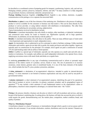 be described as a coordinated system of preparing goods for transport, warehousing, logistics, sale, and end use.
Packaging contains, protects, preserves, transports, informs, and sells.[1]
In many countries it is fully integrated
into government, business, institutional, industrial, and personal use.
Package labeling (American English) or labelling (British English) is any written, electronic, or graphic
communication on the package or on a separate but associated label.
Distribution (or place) is one of the four elements of the marketing mix. Distribution is the process of making a
product or service available for the consumer or business user that needs it. This can be done directly by the
producer or service provider, or using indirect channels with distributors or intermediaries. The other three
elements of the marketing mix are product, pricing, andpromotion.
Typical intermediaries involved in distribution include:
Wholesaler: A merchant intermediary who sells chiefly to retailers, other merchants, or industrial, institutional,
and commercial users mainly for resale or business use. Wholesalers typically sell in large quantities.
(Wholesalers, by definition, do not deal directly with the public).[9]
Retailer: A merchant intermediary who sells direct to the public. There are many different types of retail outlet
- from hypermarts and supermarkets to small, independent stores.
Agent: An intermediary who is authorised to act for a principal in order to facilitate exchange. Unlike merchant
wholesalers and retailers, agents do not take title to goods, but simply put buyers and sellers together. Agents are
typically paid via commissions by the principal. For example, travel agents are paid a commission of around
15% for each booking made with an airline or hotel operator.
Jobber: A jobber is a special type of wholesaler, typically one who operates on a small scale and sells only to
retailers or institutions. For example, rack jobbers are small independent wholesalers who operate from a truck,
supplying convenience stores with snack foods and drinks on a regular basis
In marketing, promotion refers to any type of marketing communication used to inform or persuade target
audiences of the relative merits of a product, service, brand or issue. The aim of promotion is to increase
awareness, create interest, generate sales or createbrand loyalty. It is one of the basic elements of the market
mix, which includes the four P's: price, product, promotion, and place.
A vision statement is a declaration of an organization's objectives, intended to guide its internal decision-
making.[1]
A vision statement is not limited to business organizations and may also be used by non-profit or
governmental entities
A mission statement is a short statement of an organization's purpose, identifying the goal of its operations:
what kind of product or service it provides, its primary customers ormarket, and its geographical region of
operation.[1][2]
It may include a short statement of such fundamental matters as the organization's values or
philosophies, a business's main competitive advantages, or a desired future state—the "vision".
Pricing is the process whereby a business sets the price at which it will sell its products and services, and may
be part of the business's marketing plan. In setting prices, the business will take into account the price at which it
could acquire the goods, themanufacturing cost, the market place, competition, market condition, brand, and
quality of product.
What is a 'Distribution Channel'
A distribution channel is a chain of businesses or intermediaries through which a good or service passes until it
reaches the end consumer. It can include wholesalers, retailers, distributors and even the internet. Channels are
 