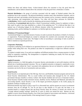 broken into direct and indirect forms: A direct channel allows the consumer to buy the good from the
manufacturer, and an indirect channel allows the consumer to buy the good from a wholesaler or retailer.
Physical distribution is the group of activities associated with the supply of finished product from the
production line to the consumers. The physical distribution considers many sales distribution channels, such as
wholesale and retail, and includes critical decision areas like customer service, inventory, materials, packaging,
order processing, and transportation and logistics. You often will hear these processes be referred to
as distribution, which is used to describe the marketing and movement of products.
In marketing, the promotional mix describes a blend of promotional variables chosen by marketers to help a
firm reach its goals. It has been identified as a subset of the marketing mix.[1]
It is believed that there is an
optimal way of allocating budgets for the different elements within the promotional mix to achieve best
marketing results, and the challenge for marketers is to find the right mix of them.
Definition of 'Promotional Budget'
A promotional budget is a specified amount of money set aside to promote the products or beliefs of a business
or organization. Promotional budgets are created to anticipate the essential costs associated with growing a
business or maintaining a brand name. The budget is often set according to a percentage of sales or profits in
order to maintain an expected growth rate.
Cooperative Marketing
Cooperative marketing can be defined as an agreement between two companies to promote or sell each other‘s
product while selling their own. The products can either be complementary or might have different seasonal
cycles.
To explain in simpler terms, if you and your neighbour sell different products from a common premise it will be
called as cooperative marketing. The arrangements in cooperative marketing are usually free from any legal
bindings and are informal.
Applied Economics
Applied economics is a field that applies of economic theories and principles to real-world situations with the
desired aim of predicting potential outcomes. The use of applied economics is designed to analytically review
potential outcomes without the "noise" associated with explanations that are not backed by numbers. Applied
economics can involve the use of econometrics and case studies.
Social Security
Social Security is an important part of the Old-Age, Survivors, and Disability Insurance program and run by the
Social Security Administration. This is a social welfare and insurance plan managed by the U.S. federal
government that pays benefits to retirees, workers who become disabled and survivors of deceased workers.
Social Security's benefits include retirement income, disability income, Medicare and Medicaid, and death and
survivorship benefits. Social Security is one of the largest government programs in the world, paying out
hundreds of billions of dollars per year.
Retirement benefits may begin as early as age 62 at a discounted rate, and the amount you receive in retirement
increases from the 62 through 70. You do not have to take benefits at 70 years old, but there is no
monetary benefit to waiting beyond that age Social Security bases the amount of income one receives on
" average indexed monthly earnings" during the 35 years in which you earned the most. Spouses are also
eligible to receive Social Security benefits, even if they have limited or non-existent work histories. A divorced
spouse can also receive spousal benefits, if the marriage lasted 10 years or longer.
 