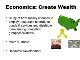 Economics: Create Wealth
• Study of how society chooses to
employ resources to produce
goods & services and distribute
them among competing
groups/individuals
• Micro v. Macro
• Resource Development
 