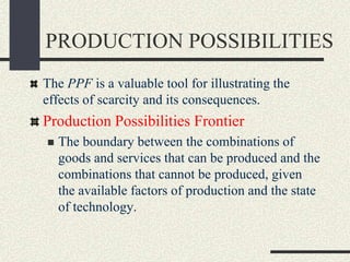PRODUCTION POSSIBILITIES
The PPF is a valuable tool for illustrating the
effects of scarcity and its consequences.
Production Possibilities Frontier
 The boundary between the combinations of
goods and services that can be produced and the
combinations that cannot be produced, given
the available factors of production and the state
of technology.
 
