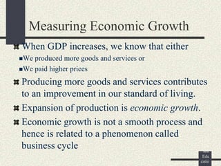 ©
Pear
son
Edu
catio
Measuring Economic Growth
When GDP increases, we know that either
We produced more goods and services or
We paid higher prices
Producing more goods and services contributes
to an improvement in our standard of living.
Expansion of production is economic growth.
Economic growth is not a smooth process and
hence is related to a phenomenon called
business cycle
 