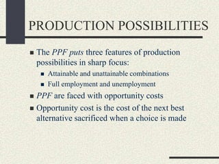 PRODUCTION POSSIBILITIES
 The PPF puts three features of production
possibilities in sharp focus:
 Attainable and unattainable combinations
 Full employment and unemployment
 PPF are faced with opportunity costs
 Opportunity cost is the cost of the next best
alternative sacrificed when a choice is made
 