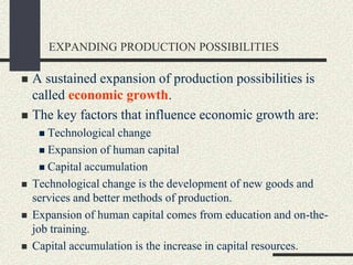 EXPANDING PRODUCTION POSSIBILITIES
 A sustained expansion of production possibilities is
called economic growth.
 The key factors that influence economic growth are:
 Technological change
 Expansion of human capital
 Capital accumulation
 Technological change is the development of new goods and
services and better methods of production.
 Expansion of human capital comes from education and on-the-
job training.
 Capital accumulation is the increase in capital resources.
 