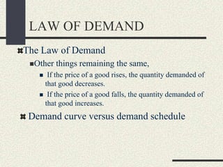 LAW OF DEMAND
The Law of Demand
Other things remaining the same,
 If the price of a good rises, the quantity demanded of
that good decreases.
 If the price of a good falls, the quantity demanded of
that good increases.
Demand curve versus demand schedule
 