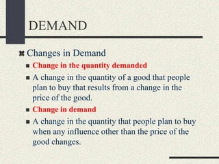 DEMAND
Changes in Demand
 Change in the quantity demanded
 A change in the quantity of a good that people
plan to buy that results from a change in the
price of the good.
 Change in demand
 A change in the quantity that people plan to buy
when any influence other than the price of the
good changes.
 