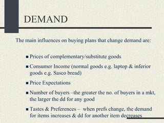 DEMAND
The main influences on buying plans that change demand are:
 Prices of complementary/substitute goods
 Consumer Income (normal goods e.g. laptop & inferior
goods e.g. Sasco bread)
 Price Expectations
 Number of buyers –the greater the no. of buyers in a mkt,
the larger the dd for any good
 Tastes & Preferences – when prefs change, the demand
for items increases & dd for another item decreases
 