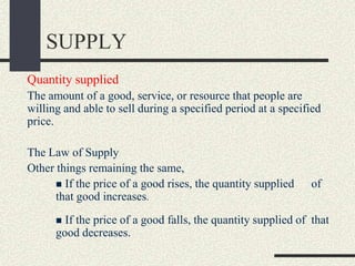 SUPPLY
Quantity supplied
The amount of a good, service, or resource that people are
willing and able to sell during a specified period at a specified
price.
The Law of Supply
Other things remaining the same,
 If the price of a good rises, the quantity supplied of
that good increases.
 If the price of a good falls, the quantity supplied of that
good decreases.
 