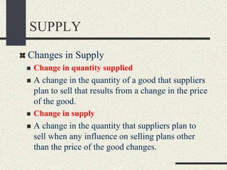 SUPPLY
Changes in Supply
 Change in quantity supplied
 A change in the quantity of a good that suppliers
plan to sell that results from a change in the price
of the good.
 Change in supply
 A change in the quantity that suppliers plan to
sell when any influence on selling plans other
than the price of the good changes.
 