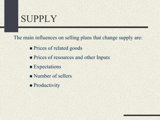 SUPPLY
The main influences on selling plans that change supply are:
 Prices of related goods
 Prices of resources and other Inputs
 Expectations
 Number of sellers
 Productivity
 