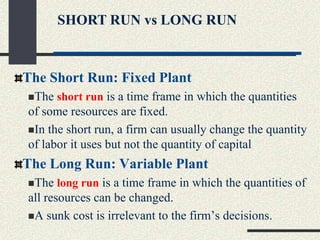 The Short Run: Fixed Plant
The short run is a time frame in which the quantities
of some resources are fixed.
In the short run, a firm can usually change the quantity
of labor it uses but not the quantity of capital
The Long Run: Variable Plant
The long run is a time frame in which the quantities of
all resources can be changed.
A sunk cost is irrelevant to the firm’s decisions.
SHORT RUN vs LONG RUN
 