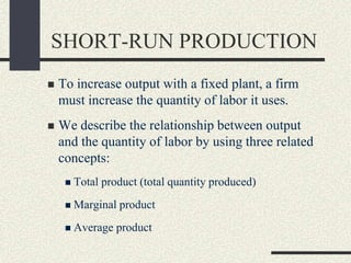 SHORT-RUN PRODUCTION
 To increase output with a fixed plant, a firm
must increase the quantity of labor it uses.
 We describe the relationship between output
and the quantity of labor by using three related
concepts:
 Total product (total quantity produced)
 Marginal product
 Average product
 