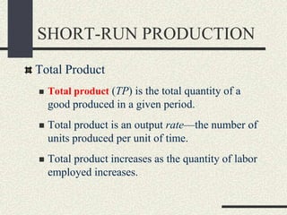 SHORT-RUN PRODUCTION
Total Product
 Total product (TP) is the total quantity of a
good produced in a given period.
 Total product is an output rate—the number of
units produced per unit of time.
 Total product increases as the quantity of labor
employed increases.
 