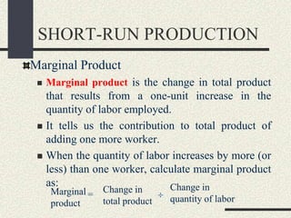 SHORT-RUN PRODUCTION
Marginal Product
 Marginal product is the change in total product
that results from a one-unit increase in the
quantity of labor employed.
 It tells us the contribution to total product of
adding one more worker.
 When the quantity of labor increases by more (or
less) than one worker, calculate marginal product
as:
Marginal
product
Change in
total product
Change in
quantity of labor=
 