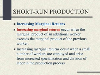 SHORT-RUN PRODUCTION
 Increasing Marginal Returns
 Increasing marginal returns occur when the
marginal product of an additional worker
exceeds the marginal product of the previous
worker.
 Increasing marginal returns occur when a small
number of workers are employed and arise
from increased specialization and division of
labor in the production process.
 