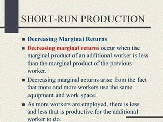 SHORT-RUN PRODUCTION
 Decreasing Marginal Returns
 Decreasing marginal returns occur when the
marginal product of an additional worker is less
than the marginal product of the previous
worker.
 Decreasing marginal returns arise from the fact
that more and more workers use the same
equipment and work space.
 As more workers are employed, there is less
and less that is productive for the additional
worker to do.
 