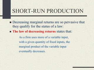 SHORT-RUN PRODUCTION
 Decreasing marginal returns are so pervasive that
they qualify for the status of a law:
 The law of decreasing returns states that:
As a firm uses more of a variable input,
with a given quantity of fixed inputs, the
marginal product of the variable input
eventually decreases.
 