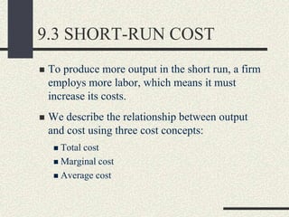 9.3 SHORT-RUN COST
 To produce more output in the short run, a firm
employs more labor, which means it must
increase its costs.
 We describe the relationship between output
and cost using three cost concepts:
 Total cost
 Marginal cost
 Average cost
 