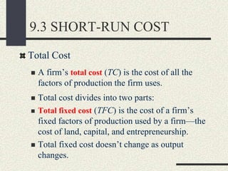 9.3 SHORT-RUN COST
Total Cost
 A firm’s total cost (TC) is the cost of all the
factors of production the firm uses.
 Total cost divides into two parts:
 Total fixed cost (TFC) is the cost of a firm’s
fixed factors of production used by a firm—the
cost of land, capital, and entrepreneurship.
 Total fixed cost doesn’t change as output
changes.
 
