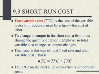 9.3 SHORT-RUN COST
 Total variable cost (TVC) is the cost of the variable
factor of production used by a firm—the cost of
labor.
 To change its output in the short run, a firm must
change the quantity of labor it employs, so total
variable cost changes as output changes.
 Total cost is the sum of total fixed cost and total
variable cost. That is,
 TC = TFC + TVC
 Table 9.2 on the next slide shows Sam’s Smoothies’
costs.
 