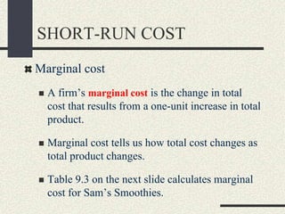 SHORT-RUN COST
Marginal cost
 A firm’s marginal cost is the change in total
cost that results from a one-unit increase in total
product.
 Marginal cost tells us how total cost changes as
total product changes.
 Table 9.3 on the next slide calculates marginal
cost for Sam’s Smoothies.
 