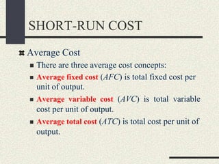 SHORT-RUN COST
Average Cost
 There are three average cost concepts:
 Average fixed cost (AFC) is total fixed cost per
unit of output.
 Average variable cost (AVC) is total variable
cost per unit of output.
 Average total cost (ATC) is total cost per unit of
output.
 
