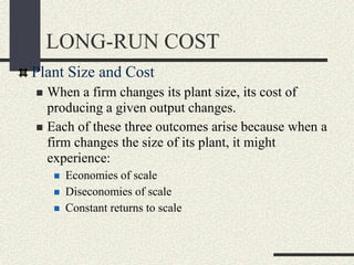 Plant Size and Cost
 When a firm changes its plant size, its cost of
producing a given output changes.
 Each of these three outcomes arise because when a
firm changes the size of its plant, it might
experience:
 Economies of scale
 Diseconomies of scale
 Constant returns to scale
LONG-RUN COST
 