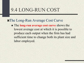The Long-Run Average Cost Curve
 The long-run average cost curve shows the
lowest average cost at which it is possible to
produce each output when the firm has had
sufficient time to change both its plant size and
labor employed.
9.4 LONG-RUN COST
 