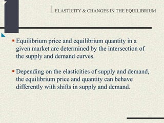 ELASTICITY & CHANGES IN THE EQUILIBRIUM
 Equilibrium price and equilibrium quantity in a
given market are determined by the intersection of
the supply and demand curves.
 Depending on the elasticities of supply and demand,
the equilibrium price and quantity can behave
differently with shifts in supply and demand.
 