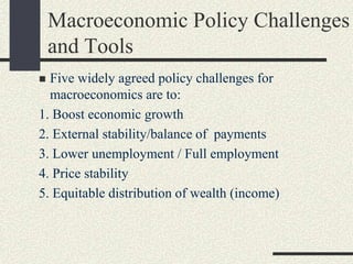 Five widely agreed policy challenges for
macroeconomics are to:
1. Boost economic growth
2. External stability/balance of payments
3. Lower unemployment / Full employment
4. Price stability
5. Equitable distribution of wealth (income)
Macroeconomic Policy Challenges
and Tools
 