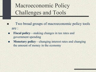  Two broad groups of macroeconomic policy tools
are :
 Fiscal policy—making changes in tax rates and
government spending
 Monetary policy—changing interest rates and changing
the amount of money in the economy
Macroeconomic Policy
Challenges and Tools
 