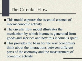 The Circular Flow
This model captures the essential essence of
macroeconomic activity
The circular flow model illustrates the
mechanism by which income is generated from
goods and services and how this income is spent.
This provides the basis for the way economists
think about the interactions between different
parts of the economy and the measurement of
economic activity
 